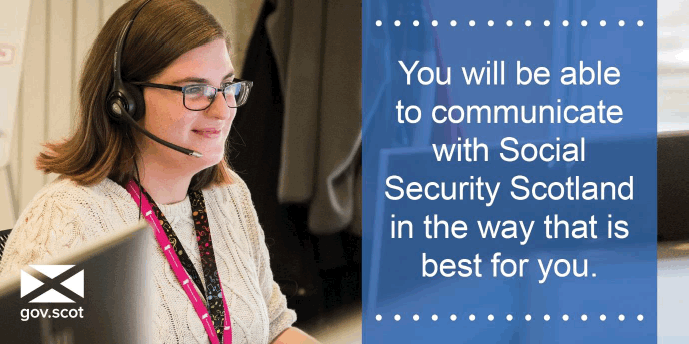 You will be able to communicate with Social Security Scotland in the way that is best for you. You will be able to communicate with Social Security Scotland in the way that is best for you.