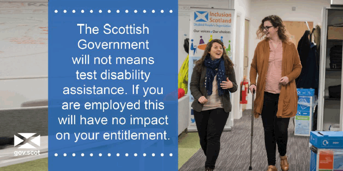 The Scottish Government will not means test disability assistance. If you are employed this will have no impact on your entitlement The Scottish Government will not means test disability assistance. If you are employed this will have no impact on your entitlement