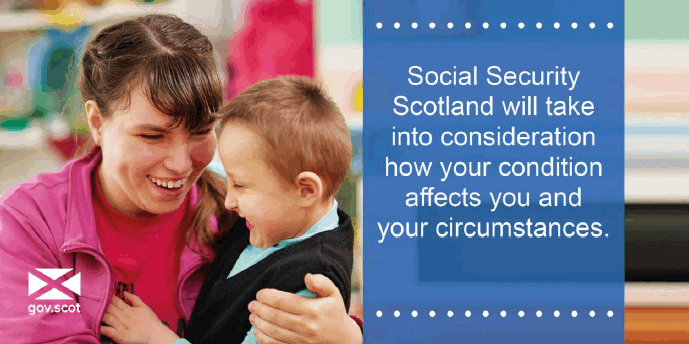 Social Security Scotland will take into consideration how your condition affects you and your circumstances Social Security Scotland will take into consideration how your condition affects you and your circumstances