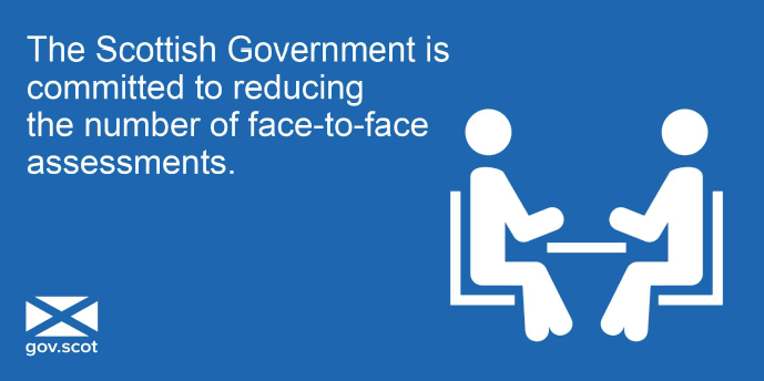 The Scottish Government is committed to reducing the number of face-to-face assessments The Scottish Government is committed to reducing the number of face-to-face assessments