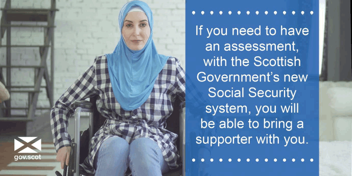 If you need to have an assessment, with the Scottish Government's new Social Security system, you will be able to bring a supporter with you. If you need to have an assessment, with the Scottish Government's new Social Security system, you will be able to bring a supporter with you.