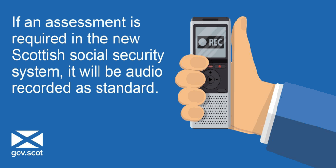 If an assessment is required in the new Scottish social security system, it will be audio recorded as standard If an assessment is required in the new Scottish social security system, it will be audio recorded as standard