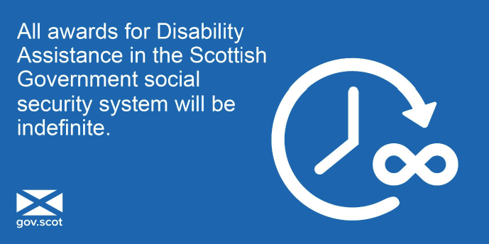 All awards for Disability Assistance in the Scottish Government social security system will be indefinite All awards for Disability Assistance in the Scottish Government social security system will be indefinite