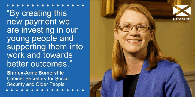 "By creating this new payment we are investing in our young people and supporting them into work and towards better outcomes" -Shirley-Anne Somerville Cabinet Secretary for Social Security and Older People "By creating this new payment we are investing in our young people and supporting them into work and towards better outcomes" -Shirley-Anne Somerville Cabinet Secretary for Social Security and Older People