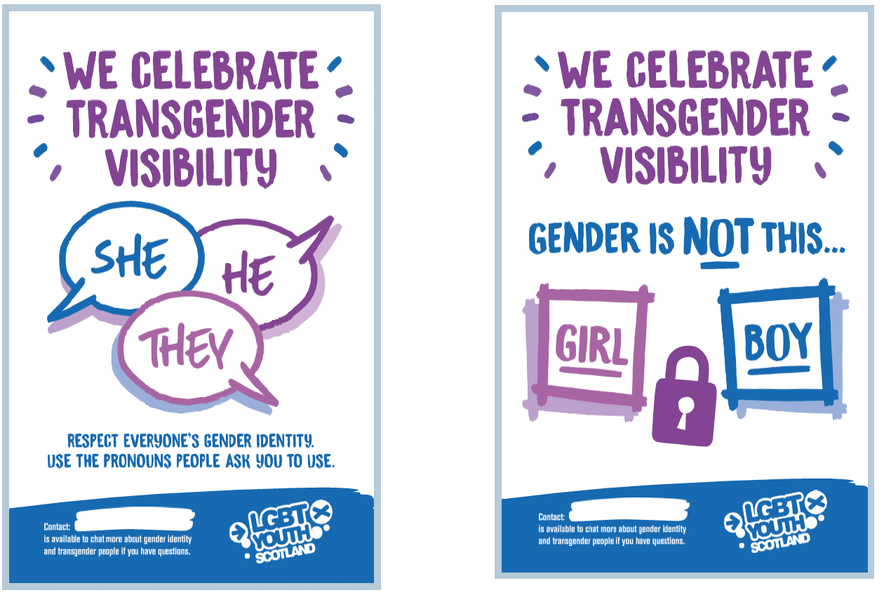 There are images of two posters, as an example of ways in which to support Transgender visibility.

On the left hand side the poster says ‘We Celebrate Transgender Visibility’ in large purple writing.  The centre of the poster has three speech bubbles in blue, purple and lilac.  One speech bubble says ‘She’, one says ‘He’ and the third says ‘They’. Below the three bubbles there is blue text which says ‘Respect everyone’s gender identity, use the pronouns people ask you to use’.  At the bottom of the poster there is a blue stripe horizontally across the poster with contact information for LGBT Youth Scotland.  

On the right hand side the poster says ‘We Celebrate Transgender Visibility’ in large purple writing.  The centre of the poster has an image of a white square with a purple outline and the word girl in purple writing.  There is an image of a padlock in purple in the centre and a white square outlined in blue with the word boy in blue writing.  At the bottom of the poster there is a blue stripe horizontally across the poster with contact information for LGBT Youth Scotland.  
