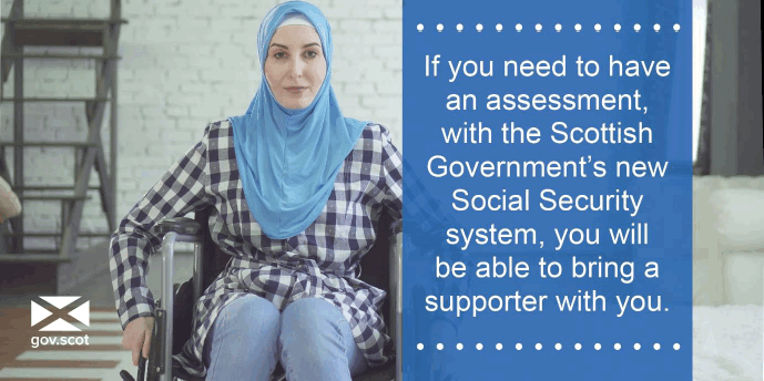 If you need to have an assessment, with the Scottish Government's new Social Security system, you will be able to bring a supporter with you.