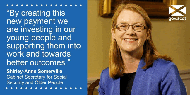 "By creating this new payment we are investing in our young people and supporting them into work and towards better outcomes" -Shirley-Anne Somerville Cabinet Secretary for Social Security and Older People