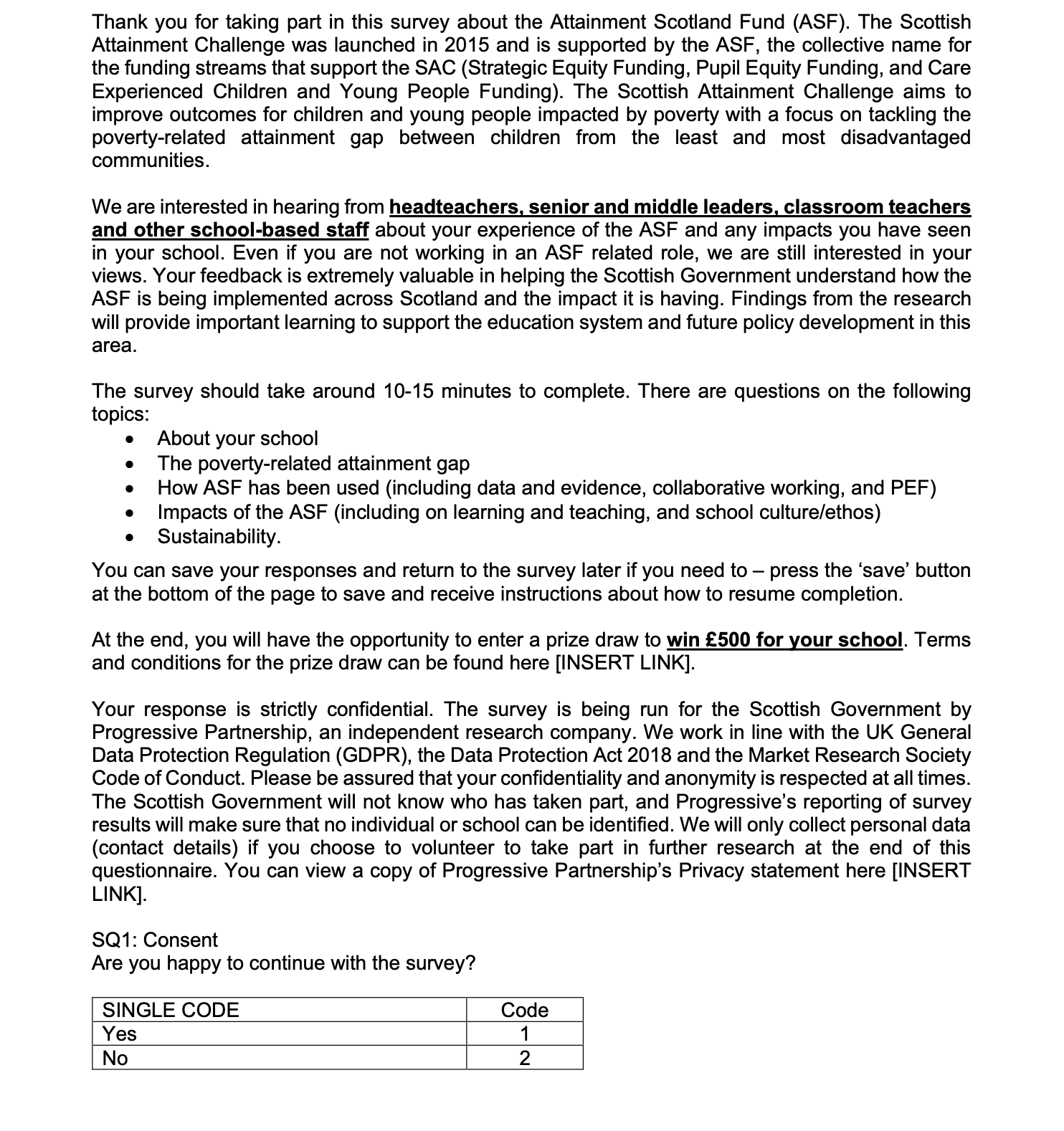 Page 1 of the survey. Contains the following text: Thank you for taking part in this survey about the Attainment Scotland Fund (ASF). The Scottish Attainment Challenge was launched in 2015 and is supported by the ASF, the collective name for the funding streams that support the SAC (Strategic Equity Funding, Pupil Equity Funding, and Care Experienced Children and Young People Funding). The Scottish Attainment Challenge aims to improve outcomes for children and young people impacted by poverty with a focus on tackling the poverty-related attainment gap between children from the least and most disadvantaged communities.

We are interested in hearing from headteachers, senior and middle leaders, classroom teachers and other school-based staff about your experience of the ASF and any impacts you have seen in your school. Even if you are not working in an ASF related role, we are still interested in your views. Your feedback is extremely valuable in helping the Scottish Government understand how the ASF is being implemented across Scotland and the impact it is having. Findings from the research will provide important learning to support the education system and future policy development in this area.

The survey should take around 10-15 minutes to complete. There are questions on the following topics: 

About your school

The poverty-related attainment gap 

How ASF has been used (including data and evidence, collaborative working, and PEF) 

Impacts of the ASF (including on learning and teaching, and school culture/ethos)

Sustainability.

You can save your responses and return to the survey later if you need to – press the ‘save’ button at the bottom of the page to save and receive instructions about how to resume completion.

At the end, you will have the opportunity to enter a prize draw to win £500 for your school. Terms and conditions for the prize draw can be found here [INSERT LINK].

Your response is strictly confidential. The survey is being run for the Scottish Government by Progressive Partnership, an independent research company. We work in line with the UK General Data Protection Regulation (GDPR), the Data Protection Act 2018 and the Market Research Society Code of Conduct. Please be assured that your confidentiality and anonymity is respected at all times. The Scottish Government will not know who has taken part, and Progressive’s reporting of survey results will make sure that no individual or school can be identified. We will only collect personal data (contact details) if you choose to volunteer to take part in further research at the end of this questionnaire. You can view a copy of Progressive Partnership’s Privacy statement here.

SQ1: Consent 

Are you happy to continue with the survey?