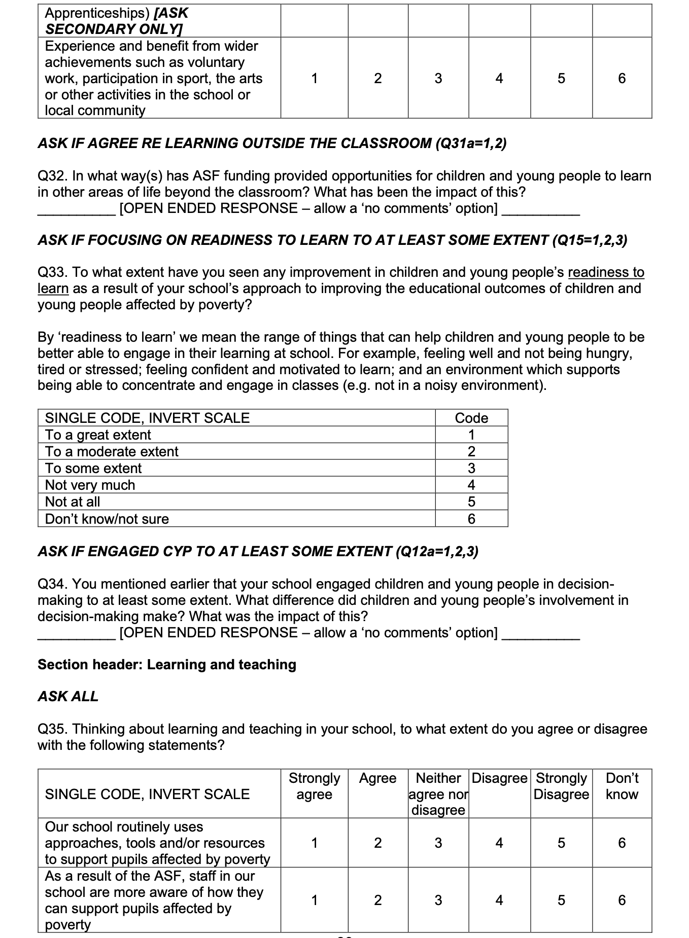 Page 9 of the survey. Contains the following text: ASK IF AGREE RE LEARNING OUTSIDE THE CLASSROOM (Q31a=1,2)

Q32. In what way(s) has ASF funding provided opportunities for children and young people to learn in other areas of life beyond the classroom? What has been the impact of this? 

ASK IF FOCUSING ON READINESS TO LEARN TO AT LEAST SOME EXTENT (Q15=1,2,3)

Q33. To what extent have you seen any improvement in children and young people’s readiness to learn as a result of your school’s approach to improving the educational outcomes of children and young people affected by poverty? 

By ‘readiness to learn’ we mean the range of things that can help children and young people to be better able to engage in their learning at school. For example, feeling well and not being hungry, tired or stressed; feeling confident and motivated to learn; and an environment which supports being able to concentrate and engage in classes (e.g. not in a noisy environment). ASK IF ENGAGED CYP TO AT LEAST SOME EXTENT (Q12a=1,2,3)

Q34. You mentioned earlier that your school engaged children and young people in decision-making to at least some extent. What difference did children and young people’s involvement in decision-making make? What was the impact of this?

Section header: Learning and teaching

ASK ALL

Q35. Thinking about learning and teaching in your school, to what extent do you agree or disagree with the following statements? 