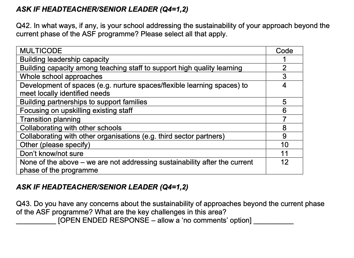 Page 13 of the survey. Contains the following text: ASK IF HEADTEACHER/SENIOR LEADER (Q4=1,2)

Q42. In what ways, if any, is your school addressing the sustainability of your approach beyond the current phase of the ASF programme? Please select all that apply.

ASK IF HEADTEACHER/SENIOR LEADER (Q4=1,2)

Q43. Do you have any concerns about the sustainability of approaches beyond the current phase of the ASF programme? What are the key challenges in this area? 
 