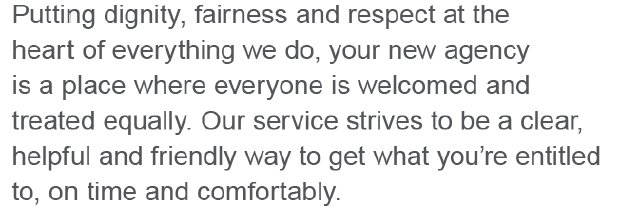 Putting dignity, fairness and respect at the heart of everything we do, your new agency is a place where everyone is welcomed and treated equally. Our service strives to be clear, helpful and friendly way to get what you're entitled to, on time and comfortably.
