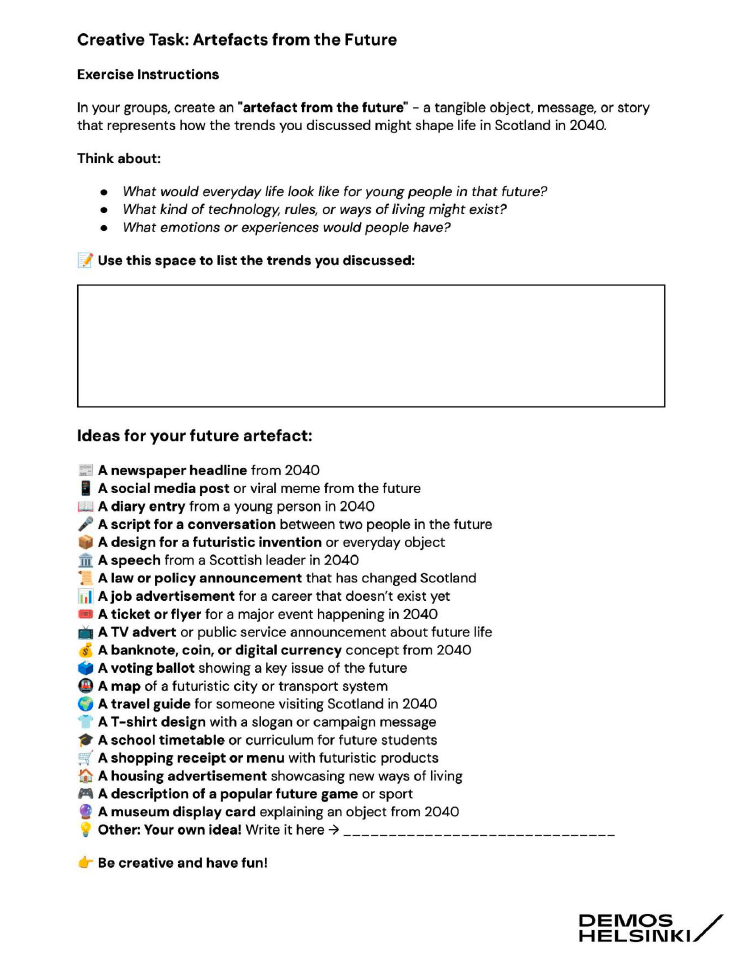 Creative task guidance sheet. Text reads:
Creative Task: Artefacts from the Future Exercise instructions 
In your groups create an 'artefact from the future' - a tangible object, message, or story that represents how the trends you discussed might shape life in Scotland in 2040. 
Think about: 
What would everyday life look like for young people in the future? What kind of technology, rules, or ways of living might exist? 
What emotions are experiences would people have? 
Use this space to list the trends you discussed: 
Ideas for your future artefact: 
A newspaper headline from 2040
A social media post or viral meme from the future 
A diary entry from a young person in 2040 
A script for a conversation between two people in the future 
A design for a futuristic invention or everyday object 
A speech from a Scottish leader in 2040 
A law or policy announcement that has changed Scotland 
A job advertisement for a career that doesn't exist yet 
A ticket or a flyer for a major event happening in 2040 
A TV advert or public service announcement about future life 
A banknote, coin or digital currency from 2040
A voting ballot showing a key issue of the future A map of a futuristic city or transport system A travel guide for somebody visiting Scotland in 2040 
A T-shirt design with a slogan or campaign message 
A school timetable or curriculum for future students 
A shopping receipt or menu with futuristic products 
A housing advertisement showcasing new ways of living 
A description of a popular future game or sport 
A museum display card explaining an object from 2040
Other: Your own idea! Write it here
Be creative and have fun!
