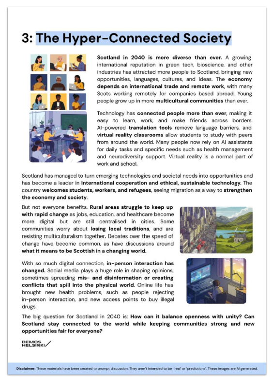 Poster from future state. It reads:
Scotland in 2040 is more diverse than ever. A growing international reputation in green tech, bioscience, and other industries has attracted more people to Scotland, bringing new opportunities, languages, cultures, and ideas. The economy depends on international trade and remote work, with many Scots working remotely for companies based abroad. Young people grow up in more multicultural communities than ever. 
Technology has connected people more than ever, making it easy to learn, work, and make friends across borders. AI-powered translation tools remove language barriers, and virtual reality classrooms allow students to study with peers from around the world. Many people now rely on AI assistants for daily tasks and specific needs such as health management and neurodiversity support. Virtual reality is a normal part of work and school. 
Scotland has managed to turn emerging technologies and societal needs into opportunities and has become a leader in international cooperation and ethical, sustainable technology. The country welcomes students, workers, and refugees, seeing migration as a way to strengthen the economy and society. 
But not everyone benefits. Rural areas struggle to keep up with rapid change as jobs, education, and healthcare become more digital but are still centralised in cities. Some communities worry about losing local traditions, and are resisting multiculturalism together. Debates over the speed of change have become common, as have discussions around what it means to be Scottish in a changing world. 
With so much digital connection, in-person interaction has changed. Social media plays a huge role in shaping opinions, sometimes spreading mis- and disinformation or creating conflicts that spill into the physical world. Online life has brought new health problems, such as people rejecting in-person interaction, and new access points to buy illegal drugs. 
The big question for Scotland in 2040 is: How can it balance openness with unity? Can Scotland stay connected to the world while keeping communities strong and new opportunities fair for everyone? 