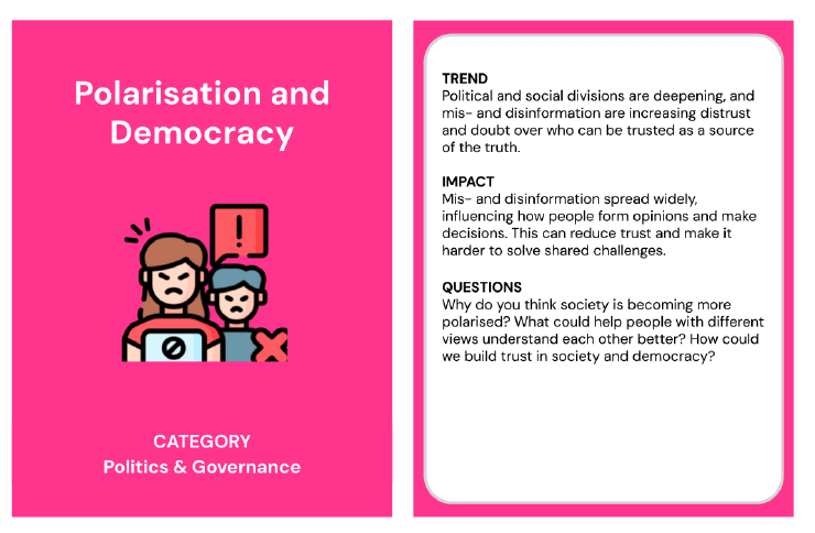 Trend card about misinformation and fake news in the category of politics and governance. The back of the trend card reads;
Trend: Young people increasingly use social media as their main source of news but are also exposed to more mis- and disinformation on topics such as climate change and political events. 
Impact: If misinformation spreads unchecked, it could shape people’s view of reality and decisions - from adopting new habits that affect their health, like vaping and excessive gaming, to changing their views on topics like climate change, conflicts, and politics. 
Questions: Why do you think young people tend to choose social media for news rather than traditional sources like TV or newspapers? How do you tell what’s real and what’s fake online? How can we fight misinformation?  