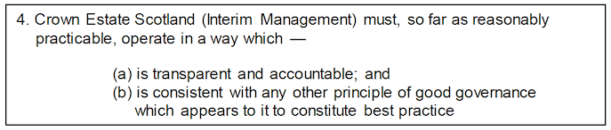 4. Crown Estate Scotland (Interim Management) must, so far as reasonably practicable, operate in a way which —
(a) is transparent and accountable; and
(b) is consistent with any other principle of good governance
which appears to it to constitute best practice